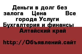 Деньги в долг без залога  › Цена ­ 100 - Все города Услуги » Бухгалтерия и финансы   . Алтайский край